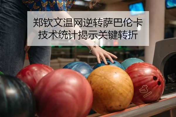 郑钦文温网逆转萨巴伦卡 技术统计揭示关键转折