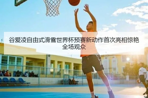 谷爱凌自由式滑雪世界杯预赛新动作首次亮相惊艳全场观众